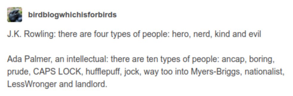 A tumblr post by birdblogwhichisforbirds: J.K. Rowling: there are four types of people: hero, nerd, kind and evil. Ada Palmer, an intellectual: there are ten types of people: ancap, boring, prude, CAPS LOCK, hufflepuff, jock, way too into Myers-Briggs, nationalist, LessWronger and landlord.